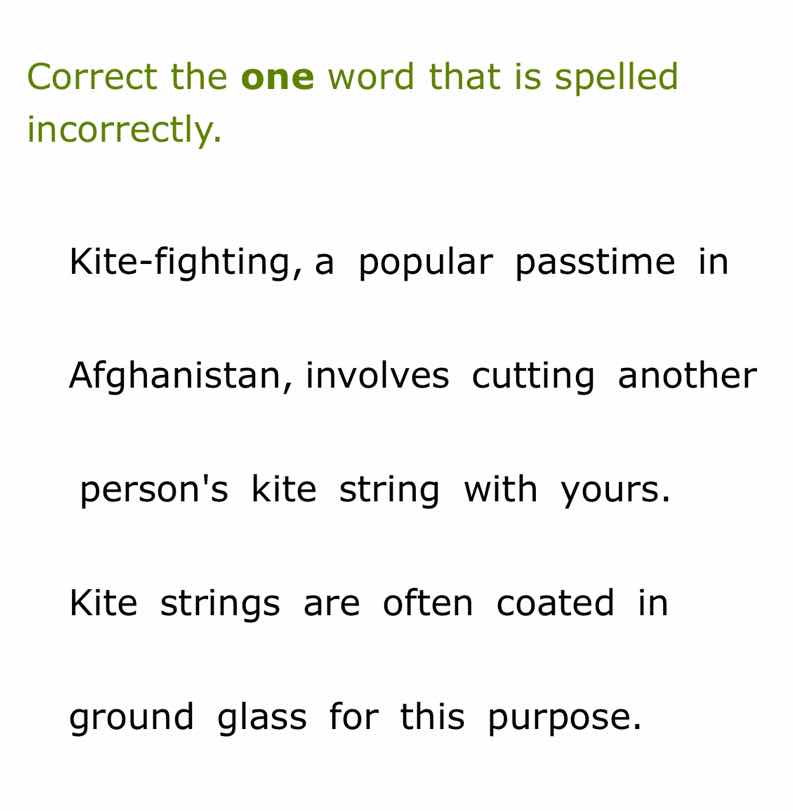 correct the one word that is spelled incorrectly.\n\nkite-fighting, a popular passtime in\nafghanistan, involves cutting another\npersons kite string with yours.\n\nkite strings are often coated in\nground glass for this purpose.