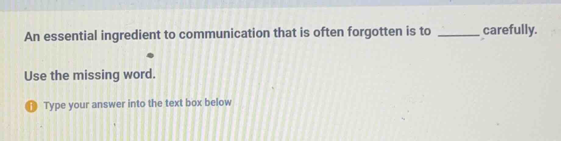 an essential ingredient to communication that is often forgotten is to ______ carefully.\nuse the missing word.\ntype your answer into the text box below