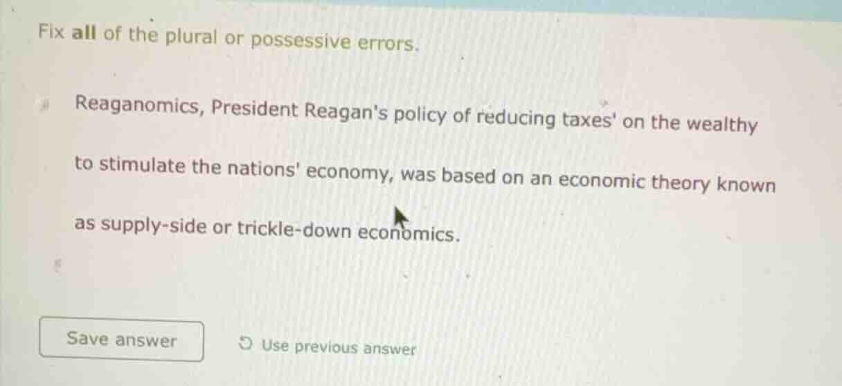 fix all of the plural or possessive errors.\nreaganomics, president reagans policy of reducing taxes on the wealthy to stimulate the nations economy, was based on an economic theory known as supply-side or trickle-down economics.\nsave answer use previous answer