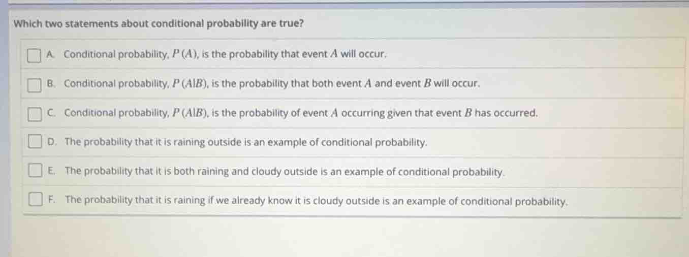 which two statements about conditional probability are true?\na. conditional probability, $p(a)$, is the probability that event $a$ will occur.\nb. conditional probability, $p(a|b)$, is the probability that both event $a$ and event $b$ will occur.\nc. conditional probability, $p(a|b)$, is the probability of event $a$ occurring given that event $b$ has occurred.\nd. the probability that it is raining outside is an example of conditional probability.\ne. the probability that it is both raining and cloudy outside is an example of conditional probability.\nf. the probability that it is raining if we already know it is cloudy outside is an example of conditional probability.