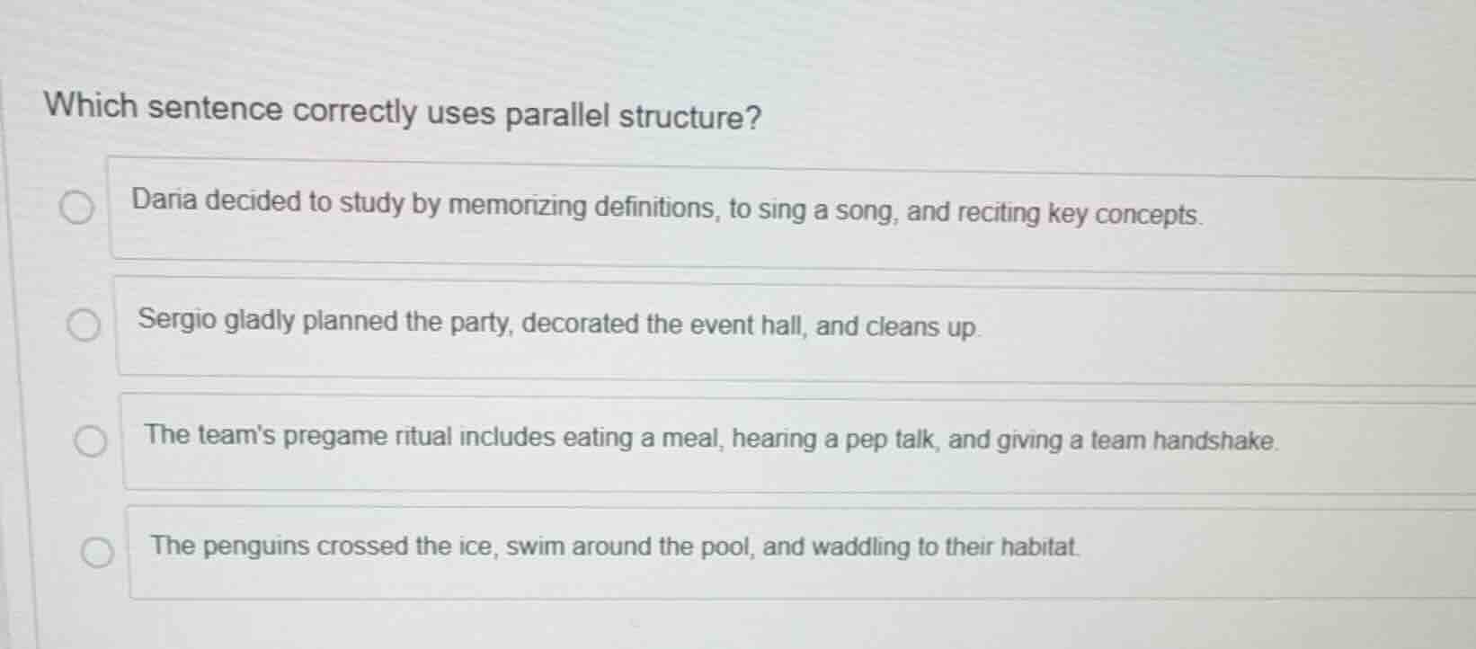 which sentence correctly uses parallel structure?\ndaria decided to study by memorizing definitions, to sing a song, and reciting key concepts.\nsergio gladly planned the party, decorated the event hall, and cleans up.\nthe teams pregame ritual includes eating a meal, hearing a pep talk, and giving a team handshake.\nthe penguins crossed the ice, swim around the pool, and waddling to their habitat.