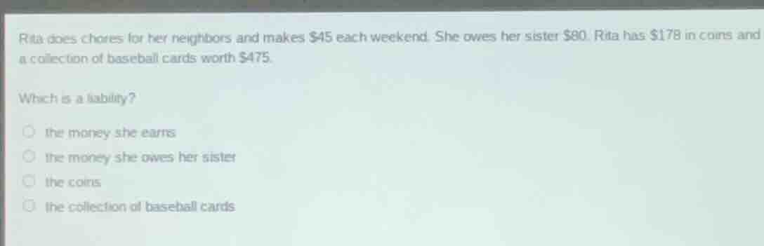 rita does chores for her neighbors and makes $45 each weekend. she owes her sister $80. rita has $178 in coins and a collection of baseball cards worth $475.\nwhich is a liability?\n○ the money she earns\n○ the money she owes her sister\n○ the coins\n○ the collection of baseball cards