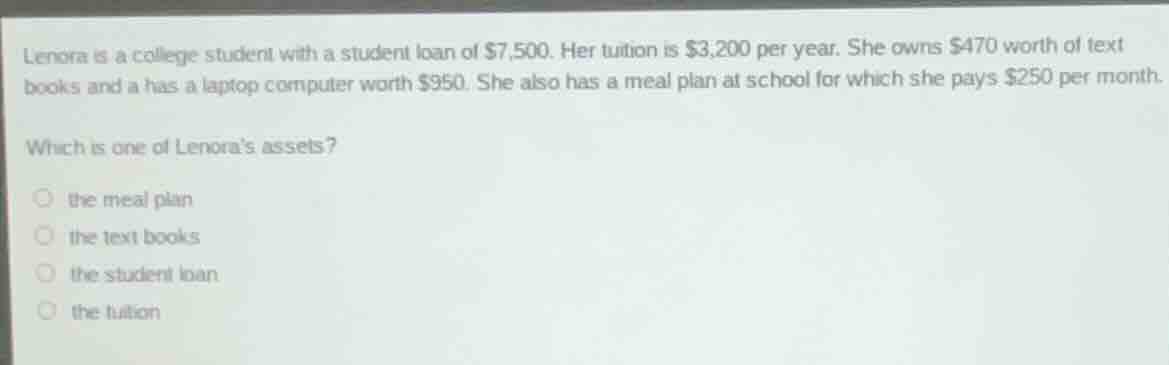 lenora is a college student with a student loan of $7,500. her tuition is $3,200 per year. she owns $470 worth of text books and a has a laptop computer worth $950. she also has a meal plan at school for which she pays $250 per month.\nwhich is one of lenoras assets?\n○ the meal plan\n○ the text books\n○ the student loan\n○ the tuition