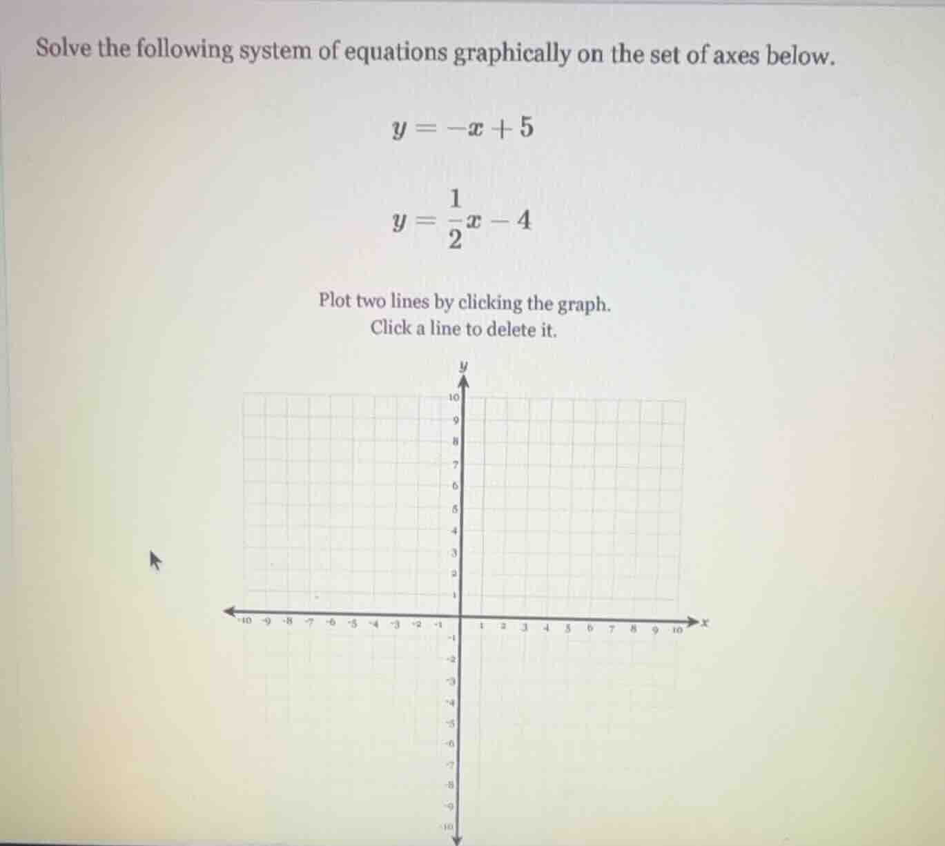 solve the following system of equations graphically on the set of axes below.\n$y = -x + 5$\n$y = \\frac{1}{2}x - 4$\nplot two lines by clicking the graph.\nclick a line to delete it.