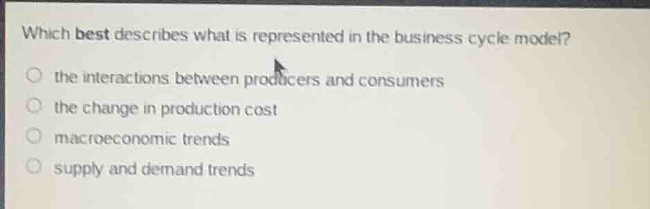 which best describes what is represented in the business cycle model?\nthe interactions between producers and consumers\nthe change in production cost\nmacroeconomic trends\nsupply and demand trends