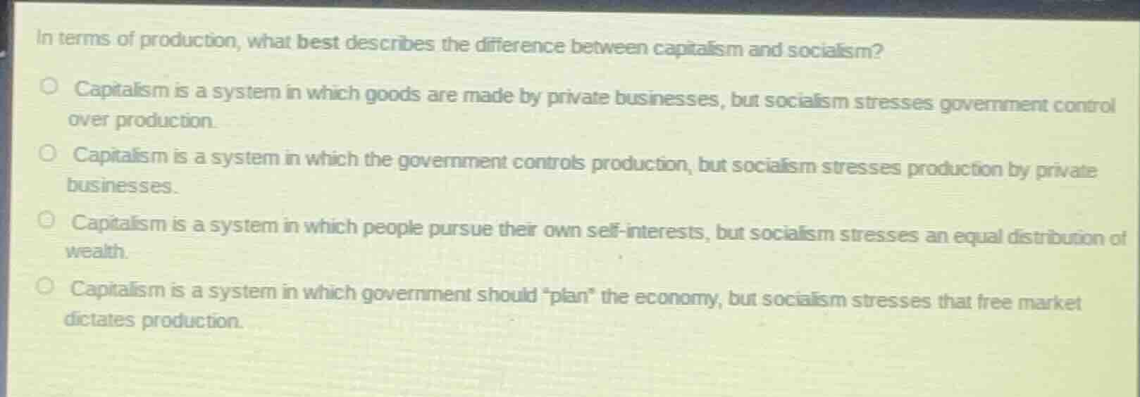 in terms of production, what best describes the difference between capitalism and socialism?capitalism is a system in which goods are made by private businesses, but socialism stresses government control over production.capitalism is a system in which the government controls production, but socialism stresses production by private businesses.capitalism is a system in which people pursue their own self-interests, but socialism stresses an equal distribution of wealth.capitalism is a system in which government should \plan\ the economy, but socialism stresses that free market dictates production.