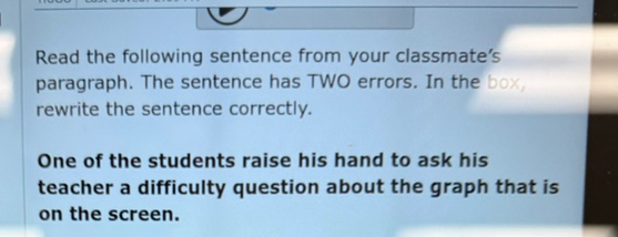 read the following sentence from your classmates paragraph. the sentence has two errors. in the box, rewrite the sentence correctly.\n\none of the students raise his hand to ask his teacher a difficulty question about the graph that is on the screen.