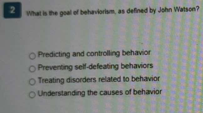 2 what is the goal of behaviorism, as defined by john watson?\npredicting and controlling behavior\npreventing self-defeating behaviors\ntreating disorders related to behavior\nunderstanding the causes of behavior