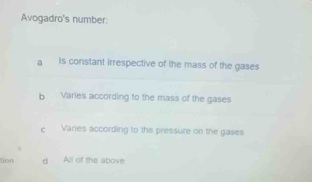 avogadros number:\na is constant irrespective of the mass of the gases\nb varies according to the mass of the gases\nc varies according to the pressure on the gases\nd all of the above