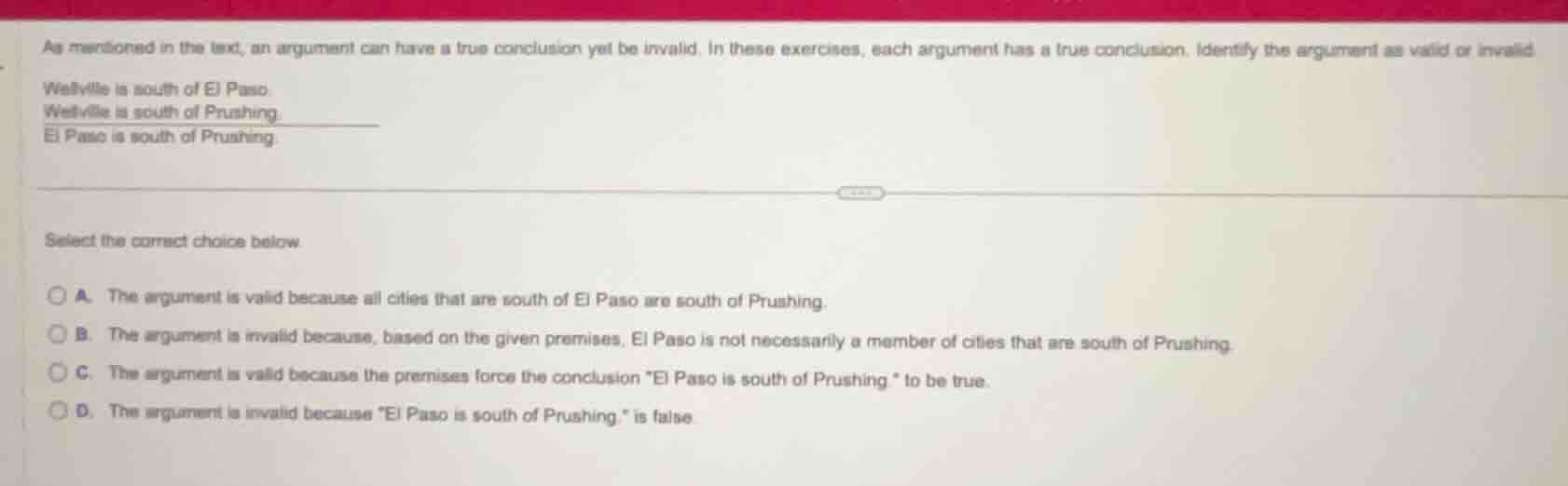 as mentioned in the text, an argument can have a true conclusion yet be invalid. in these exercises, each argument has a true conclusion. identify the argument as valid or invalid\nwetlville is south of el paso.\nwetlville is south of prushing.\nel paso is south of prushing.\n\nselect the correct choice below.\na. the argument is valid because all cities that are south of el paso are south of prushing.\nb. the argument is invalid because, based on the given premises, el paso is not necessarily a member of cities that are south of prushing.\nc. the argument is valid because the premises force the conclusion \el paso is south of prushing \ to be true.\nd. the argument is invalid because \el paso is south of prushing.\ is false