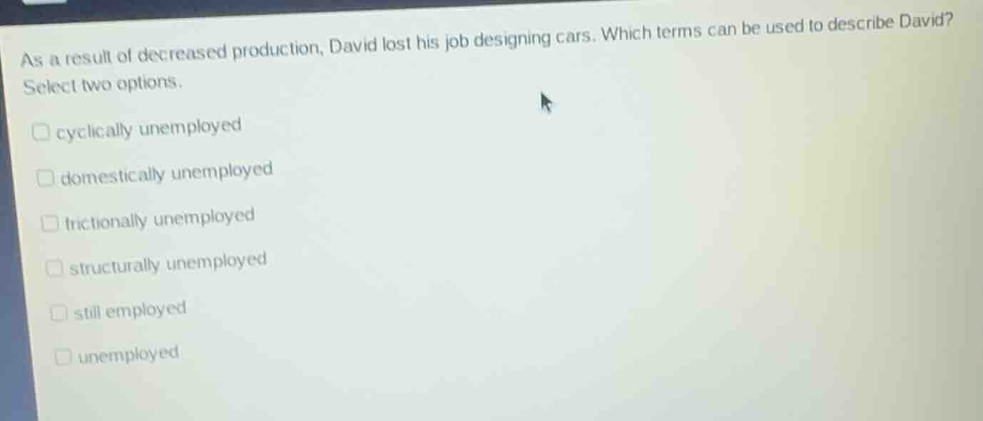 as a result of decreased production, david lost his job designing cars. which terms can be used to describe david?\nselect two options.\n□ cyclically unemployed\n□ domestically unemployed\n□ frictionally unemployed\n□ structurally unemployed\n□ still employed\n□ unemployed
