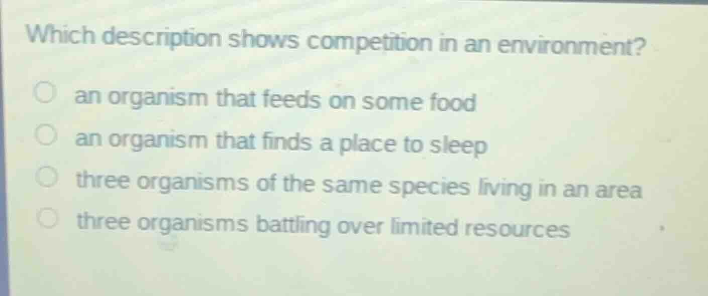 which description shows competition in an environment?○ an organism that feeds on some food○ an organism that finds a place to sleep○ three organisms of the same species living in an area○ three organisms battling over limited resources