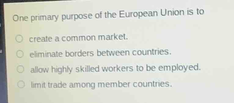 one primary purpose of the european union is to\ncreate a common market.\neliminate borders between countries.\nallow highly skilled workers to be employed.\nlimit trade among member countries.