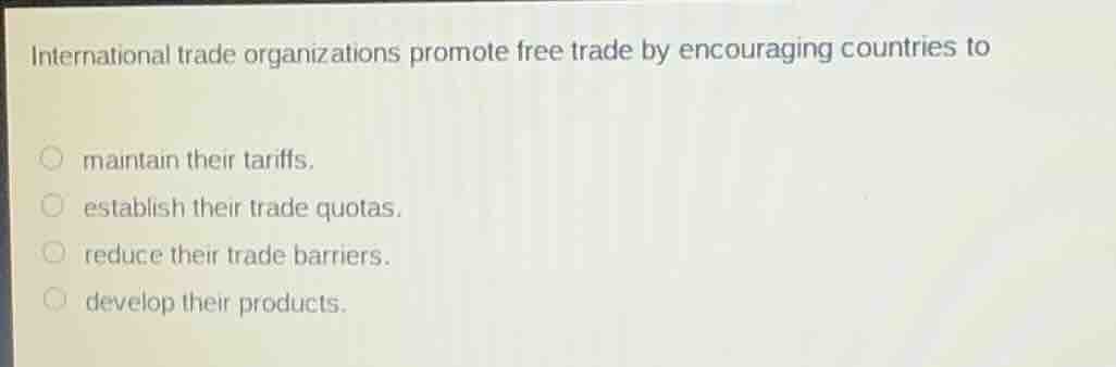 international trade organizations promote free trade by encouraging countries to\nmaintain their tariffs.\nestablish their trade quotas.\nreduce their trade barriers.\ndevelop their products.