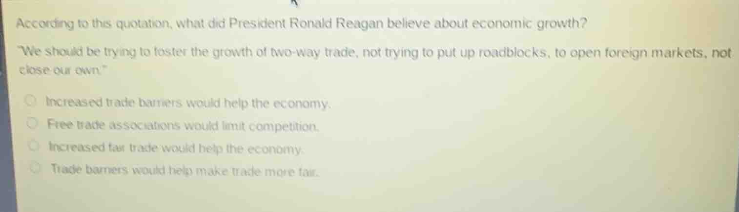 according to this quotation, what did president ronald reagan believe about economic growth?\n\we should be trying to foster the growth of two-way trade, not trying to put up roadblocks, to open foreign markets, not close our own.\\nincreased trade barriers would help the economy.\nfree trade associations would limit competition.\nincreased fair trade would help the economy.\ntrade barriers would help make trade more fair.