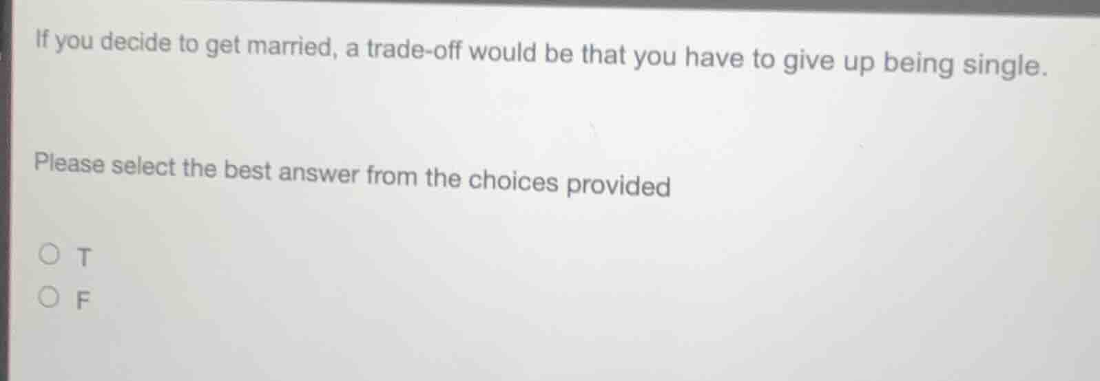 if you decide to get married, a trade-off would be that you have to give up being single.\nplease select the best answer from the choices provided\n○ t\n○ f