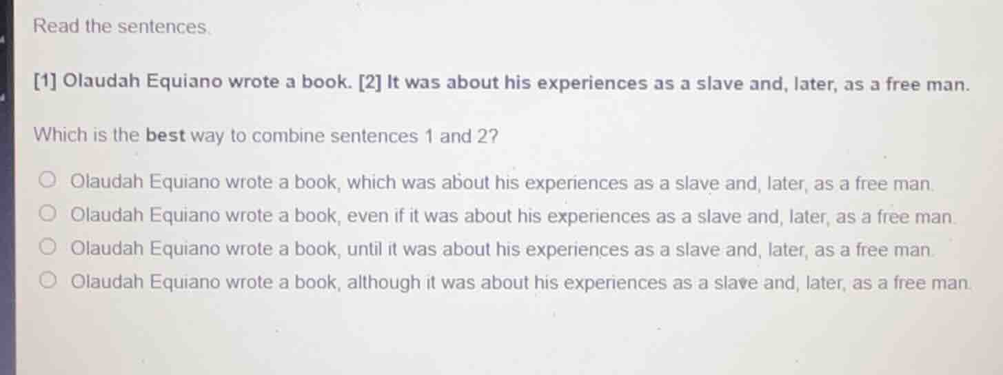 read the sentences.\n1 olaudah equiano wrote a book. 2 it was about his experiences as a slave and, later, as a free man.\nwhich is the best way to combine sentences 1 and 2?\nolaudah equiano wrote a book, which was about his experiences as a slave and, later, as a free man.\nolaudah equiano wrote a book, even if it was about his experiences as a slave and, later, as a free man.\nolaudah equiano wrote a book, until it was about his experiences as a slave and, later, as a free man.\nolaudah equiano wrote a book, although it was about his experiences as a slave and, later, as a free man.