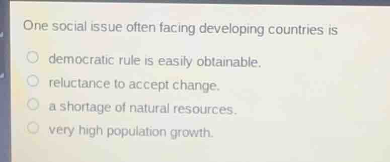 one social issue often facing developing countries is\n democratic rule is easily obtainable.\n reluctance to accept change.\n a shortage of natural resources.\n very high population growth.