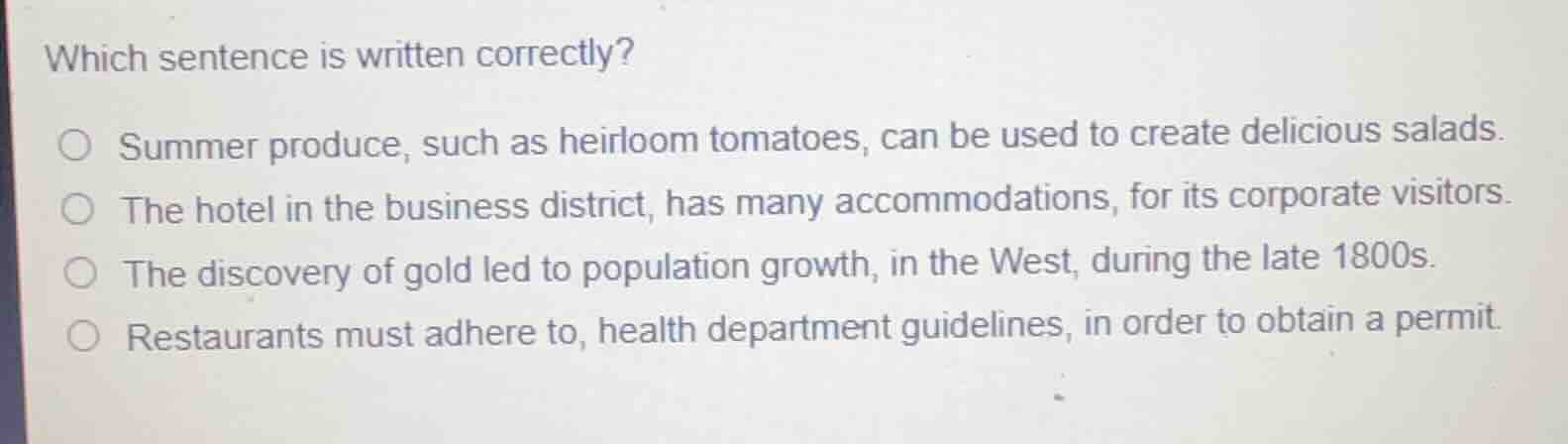 which sentence is written correctly?summer produce, such as heirloom tomatoes, can be used to create delicious salads.the hotel in the business district, has many accommodations, for its corporate visitors.the discovery of gold led to population growth, in the west, during the late 1800s.restaurants must adhere to, health department guidelines, in order to obtain a permit.