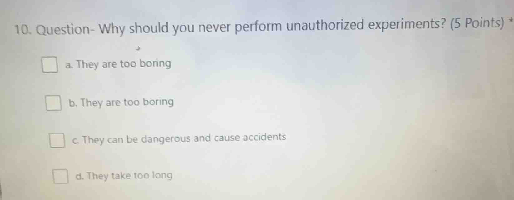 10. question- why should you never perform unauthorized experiments? (5 points) *\na. they are too boring\nb. they are too boring\nc. they can be dangerous and cause accidents\nd. they take too long