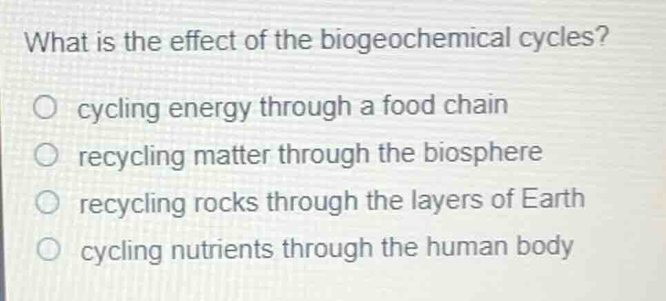 what is the effect of the biogeochemical cycles?○ cycling energy through a food chain○ recycling matter through the biosphere○ recycling rocks through the layers of earth○ cycling nutrients through the human body