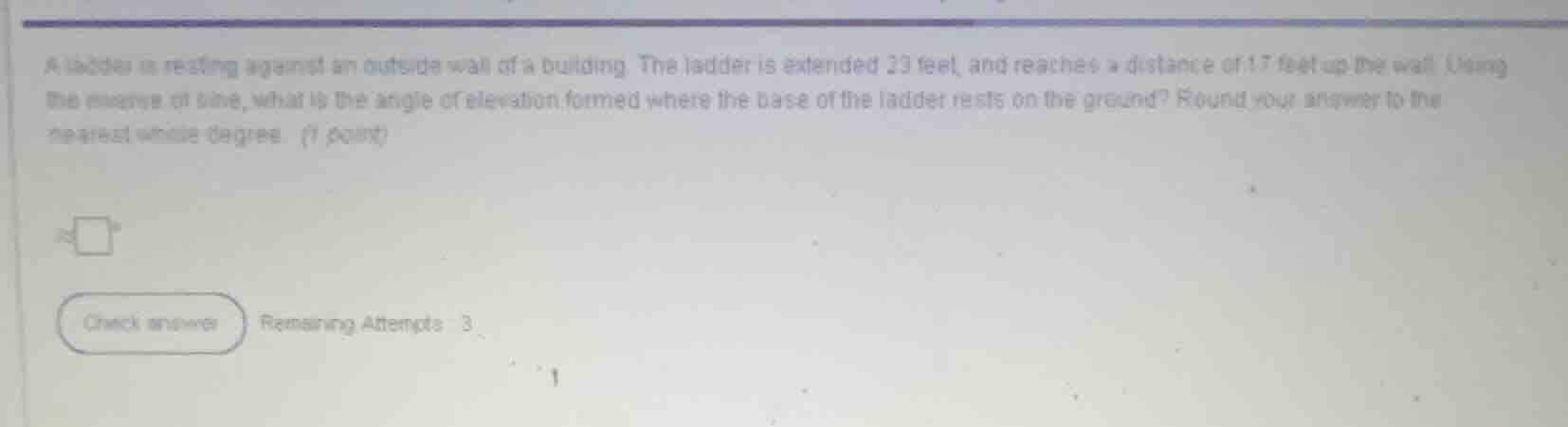 a ladder is resting against an outside wall of a building. the ladder is extended 23 feet, and reaches a distance of 17 feet up the wall. using the inverse of sine, what is the angle of elevation formed where the base of the ladder rests on the ground? round your answer to the nearest whole degree. (1 point)