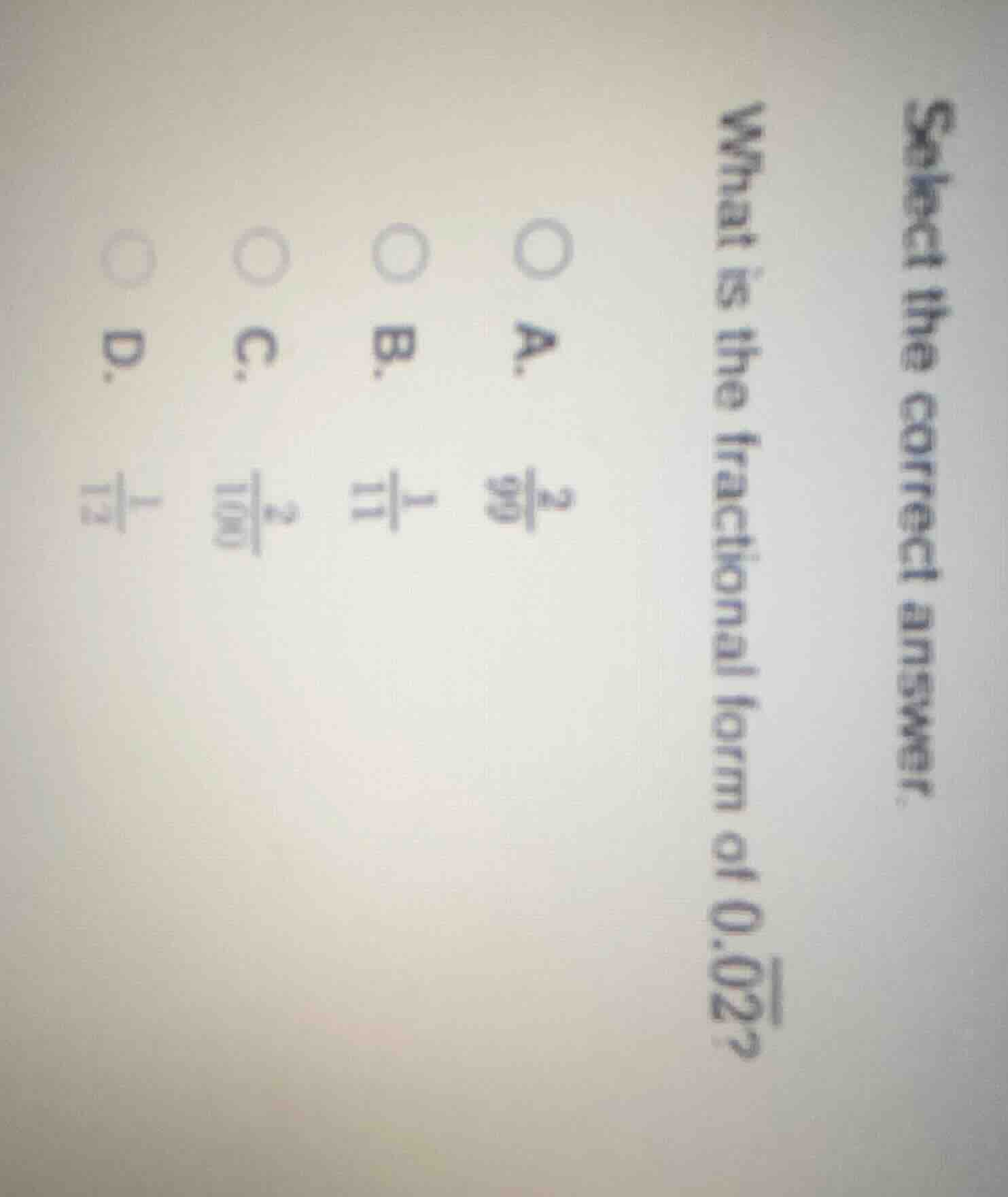 select the correct answer.\nwhat is the fractional form of $0.\\overline{02}$?\na. $\\frac{2}{99}$\nb. $\\frac{1}{11}$\nc. $\\frac{2}{100}$\nd. $\\frac{1}{12}$