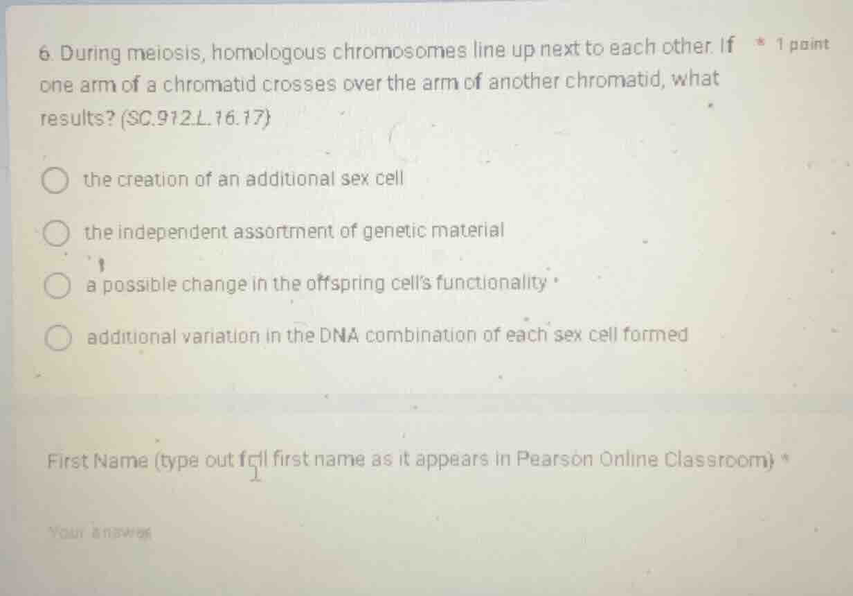 6. during meiosis, homologous chromosomes line up next to each other. if one arm of a chromatid crosses over the arm of another chromatid, what results? (sc.912.l.16.17)the creation of an additional sex cellthe independent assortment of genetic materiala possible change in the offspring cells functionalityadditional variation in the dna combination of each sex cell formedfirst name (type out full first name as it appears in pearson online classroom)