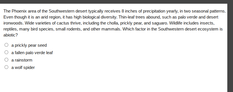 the phoenix area of the southwestern desert typically receives 8 inches of precipitation yearly, in two seasonal patterns. even though it is an arid region, it has high biological diversity. thin-leaf trees abound, such as palo verde and desert ironwoods. wide varieties of cactus thrive, including the cholla, prickly pear, and saguaro. wildlife includes insects, reptiles, many bird species, small rodents, and other mammals. which factor in the southwestern desert ecosystem is abiotic?\n○ a prickly pear seed\n○ a fallen palo verde leaf\n○ a rainstorm\n○ a wolf spider