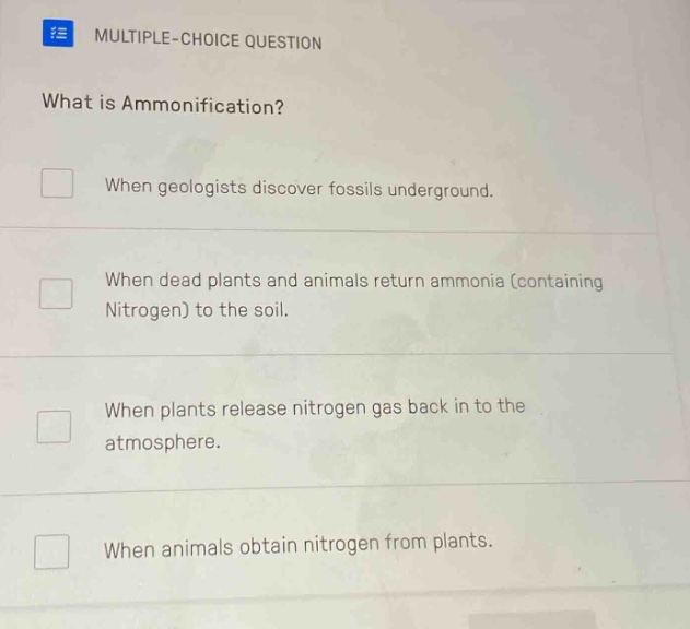 multiple-choice question\nwhat is ammonification?\nwhen geologists discover fossils underground.\nwhen dead plants and animals return ammonia (containing nitrogen) to the soil.\nwhen plants release nitrogen gas back in to the atmosphere.\nwhen animals obtain nitrogen from plants.