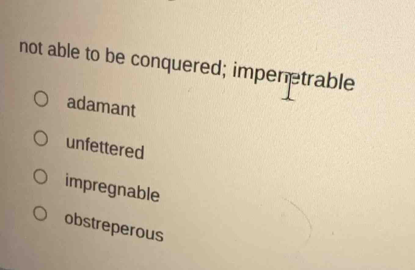 not able to be conquered; impenetrable\n○ adamant\n○ unfettered\n○ impregnable\n○ obstreperous