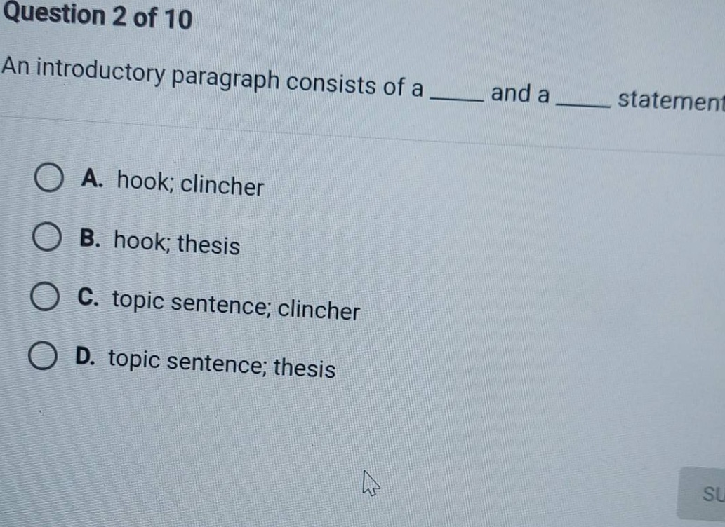 question 2 of 10\nan introductory paragraph consists of a ____ and a ____ statement\na. hook; clincher\nb. hook; thesis\nc. topic sentence; clincher\nd. topic sentence; thesis
