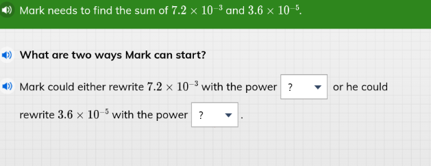 mark needs to find the sum of $7.2 \\times 10^{-3}$ and $3.6 \\times 10^{-5}$. \nwhat are two ways mark can start? \nmark could either rewrite $7.2 \\times 10^{-3}$ with the power ? or he could rewrite $3.6 \\times 10^{-5}$ with the power ?.