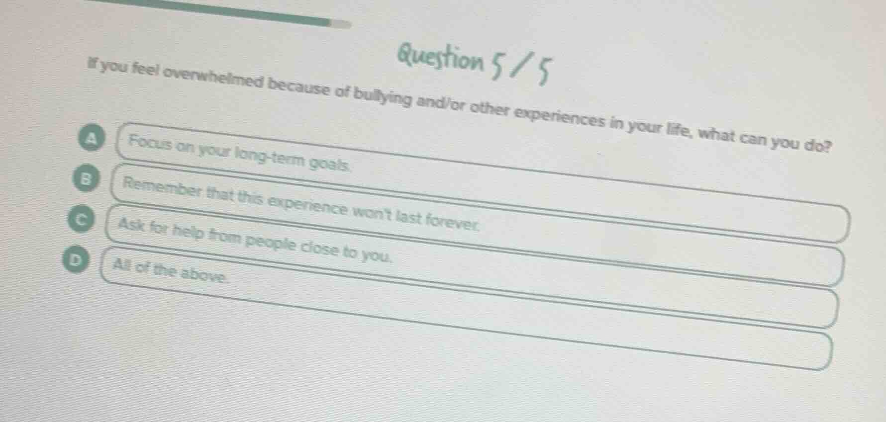 question 5/5\nif you feel overwhelmed because of bullying and/or other experiences in your life, what can you do?\na focus on your long-term goals.\nb remember that this experience wont last forever.\nc ask for help from people close to you.\nd all of the above.