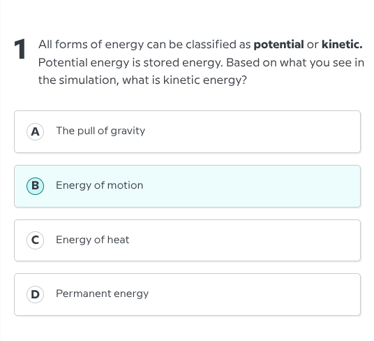 1 all forms of energy can be classified as potential or kinetic. potential energy is stored energy. based on what you see in the simulation, what is kinetic energy?\na the pull of gravity\nb energy of motion\nc energy of heat\nd permanent energy