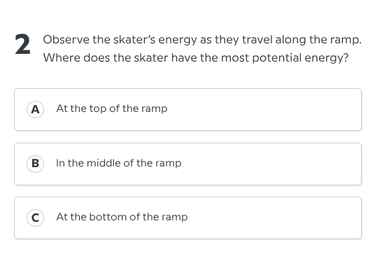 2 observe the skaters energy as they travel along the ramp. where does the skater have the most potential energy?\na at the top of the ramp\nb in the middle of the ramp\nc at the bottom of the ramp
