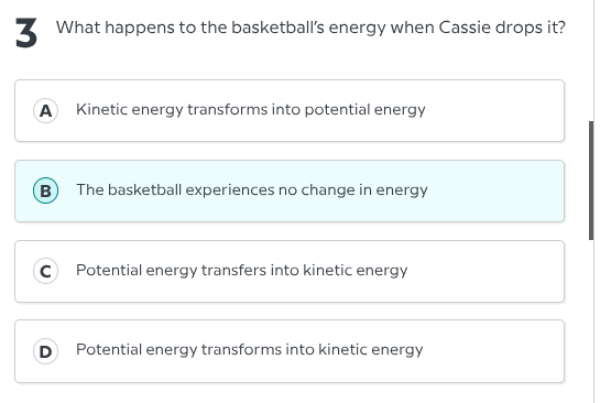 3 what happens to the basketballs energy when cassie drops it?\na kinetic energy transforms into potential energy\nb the basketball experiences no change in energy\nc potential energy transfers into kinetic energy\nd potential energy transforms into kinetic energy