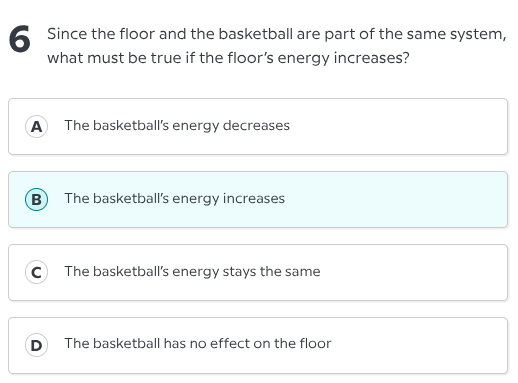 6 since the floor and the basketball are part of the same system, what must be true if the floors energy increases?\na the basketballs energy decreases\nb the basketballs energy increases\nc the basketballs energy stays the same\nd the basketball has no effect on the floor