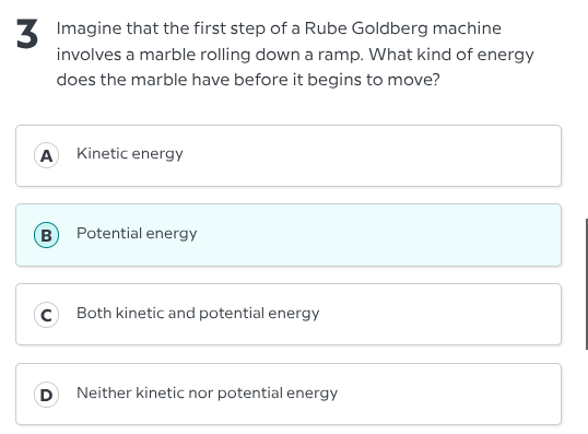3 imagine that the first step of a rube goldberg machine involves a marble rolling down a ramp. what kind of energy does the marble have before it begins to move?\na kinetic energy\nb potential energy\nc both kinetic and potential energy\nd neither kinetic nor potential energy