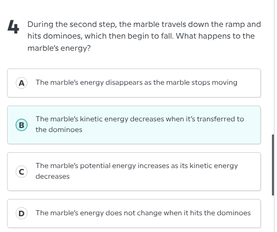4 during the second step, the marble travels down the ramp and hits dominoes, which then begin to fall. what happens to the marbles energy?\na the marbles energy disappears as the marble stops moving\nb the marbles kinetic energy decreases when its transferred to the dominoes\nc the marbles potential energy increases as its kinetic energy decreases\nd the marbles energy does not change when it hits the dominoes