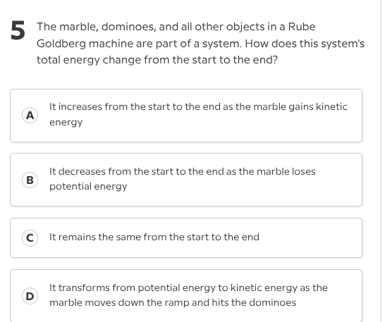 5 the marble, dominoes, and all other objects in a rube goldberg machine are part of a system. how does this systems total energy change from the start to the end?\na it increases from the start to the end as the marble gains kinetic energy\nb it decreases from the start to the end as the marble loses potential energy\nc it remains the same from the start to the end\nd it transforms from potential energy to kinetic energy as the marble moves down the ramp and hits the dominoes