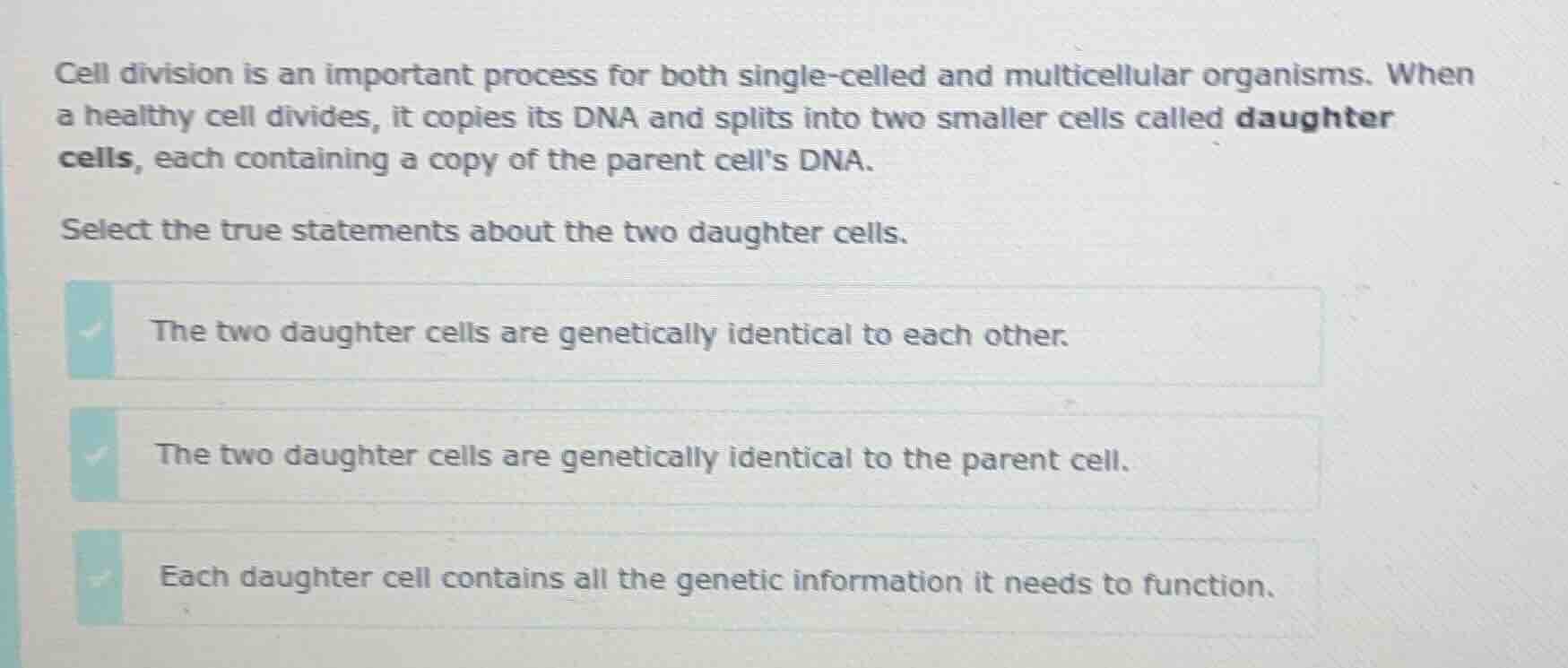 cell division is an important process for both single-celled and multicellular organisms. when a healthy cell divides, it copies its dna and splits into two smaller cells called daughter cells, each containing a copy of the parent cells dna.\nselect the true statements about the two daughter cells.\nthe two daughter cells are genetically identical to each other.\nthe two daughter cells are genetically identical to the parent cell.\neach daughter cell contains all the genetic information it needs to function.