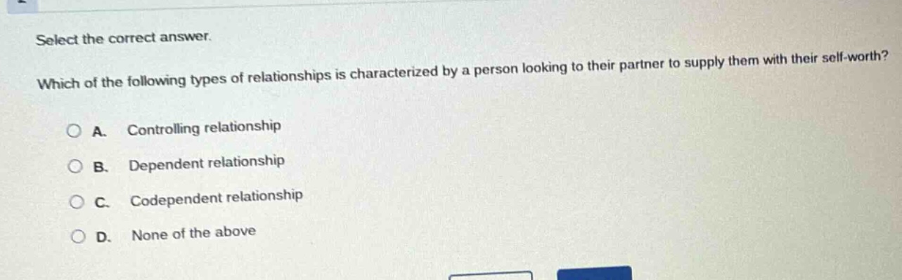 select the correct answer.\nwhich of the following types of relationships is characterized by a person looking to their partner to supply them with their self-worth?\na. controlling relationship\nb. dependent relationship\nc. codependent relationship\nd. none of the above