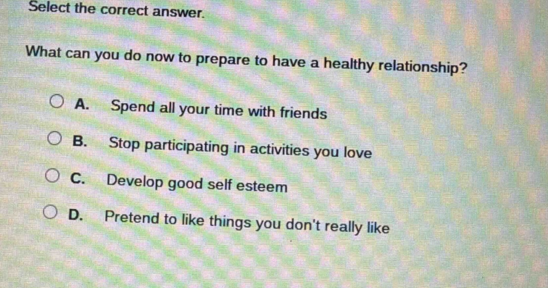 select the correct answer.\nwhat can you do now to prepare to have a healthy relationship?\na. spend all your time with friends\nb. stop participating in activities you love\nc. develop good self esteem\nd. pretend to like things you dont really like