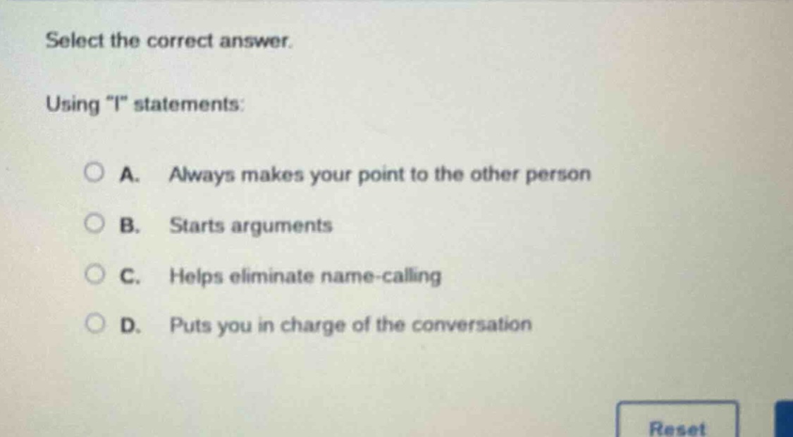 select the correct answer.\nusing \i\ statements:\na. always makes your point to the other person\nb. starts arguments\nc. helps eliminate name-calling\nd. puts you in charge of the conversation