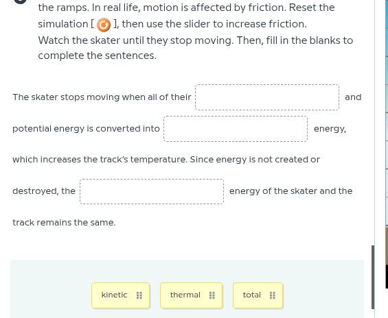 the ramps. in real life, motion is affected by friction. reset the simulation 🔄, then use the slider to increase friction.\nwatch the skater until they stop moving. then, fill in the blanks to complete the sentences.\n\nthe skater stops moving when all of their __________ and\npotential energy is converted into __________ energy,\nwhich increases the tracks temperature. since energy is not created or\ndestroyed, the __________ energy of the skater and the\ntrack remains the same.\n\nkinetic thermal total