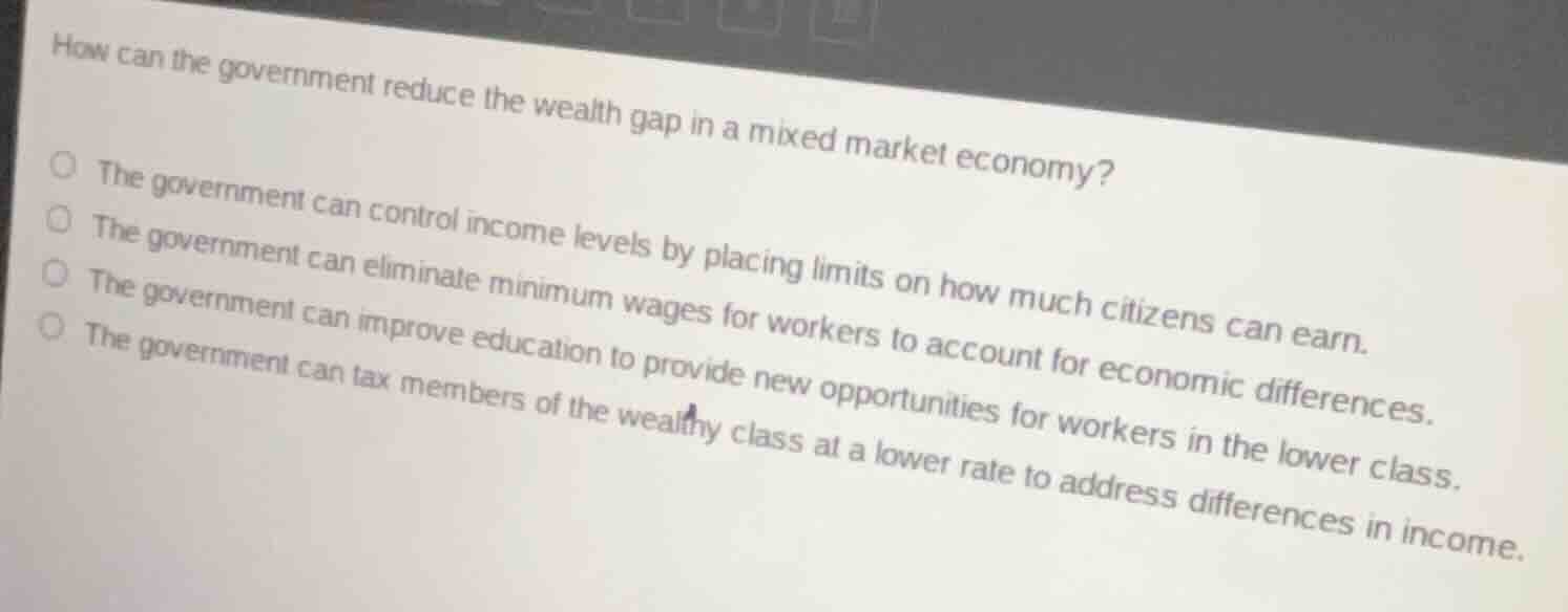 how can the government reduce the wealth gap in a mixed market economy?○ the government can control income levels by placing limits on how much citizens can earn.○ the government can eliminate minimum wages for workers to account for economic differences.○ the government can improve education to provide new opportunities for workers in the lower class.○ the government can tax members of the wealthy class at a lower rate to address differences in income.