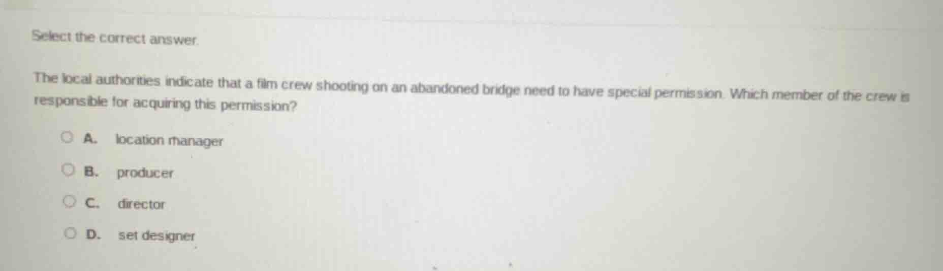 select the correct answer.\nthe local authorities indicate that a film crew shooting on an abandoned bridge need to have special permission. which member of the crew is responsible for acquiring this permission?\na. location manager\nb. producer\nc. director\nd. set designer