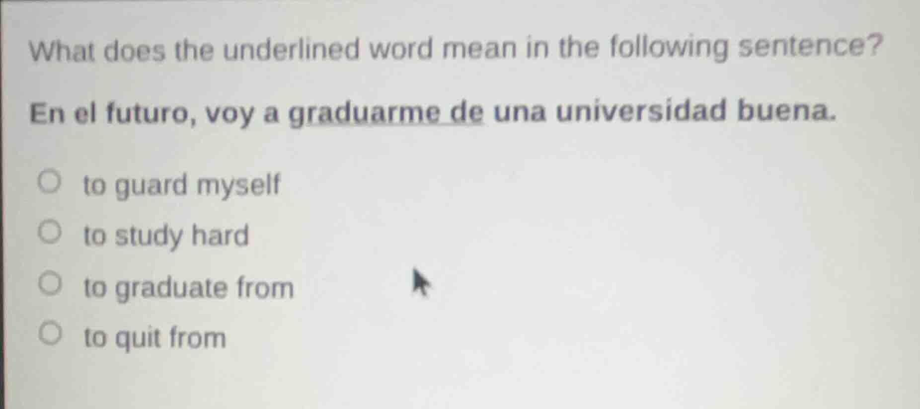 what does the underlined word mean in the following sentence?\nen el futuro, voy a graduarme de una universidad buena.\n○ to guard myself\n○ to study hard\n○ to graduate from\n○ to quit from