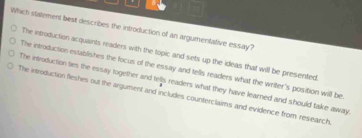 which statement best describes the introduction of an argumentative essay?○ the introduction acquaints readers with the topic and sets up the ideas that will be presented.○ the introduction establishes the focus of the essay and tells readers what the writers position will be.○ the introduction ties the essay together and tells readers what they have learned and should take away.○ the introduction fleshes out the argument and includes counterclaims and evidence from research.